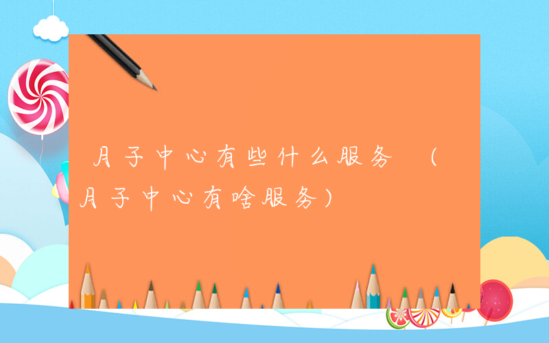 月子中心有些什么服务 (月子中心有啥服务)